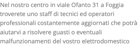 Nel nostro centro in viale Ofanto 31 a Foggia troverete uno staff di tecnici ed operatori professionali costantemente aggiornati che potrà aiutarvi a risolvere guasti o eventuali malfunzionamenti del vostro elettrodomestico