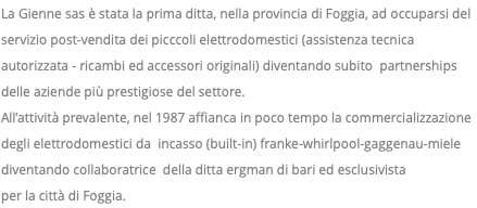La Gienne sas è stata la prima ditta, nella provincia di Foggia, ad occuparsi del servizio post-vendita dei picccoli elettrodomestici (assistenza tecnica autorizzata - ricambi ed accessori originali) diventando subito partnerships delle aziende più prestigiose del settore. All’attività prevalente, nel 1987 affianca in poco tempo la commercializzazione degli elettrodomestici da incasso (built-in) franke-whirlpool-gaggenau-miele diventando collaboratrice della ditta ergman di bari ed esclusivista per la città di Foggia.